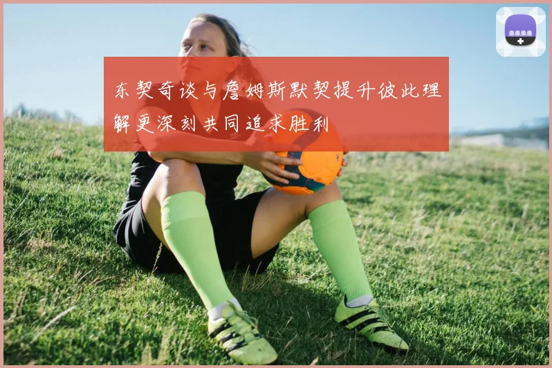 东契奇谈与詹姆斯默契提升彼此理解更深刻共同追求胜利