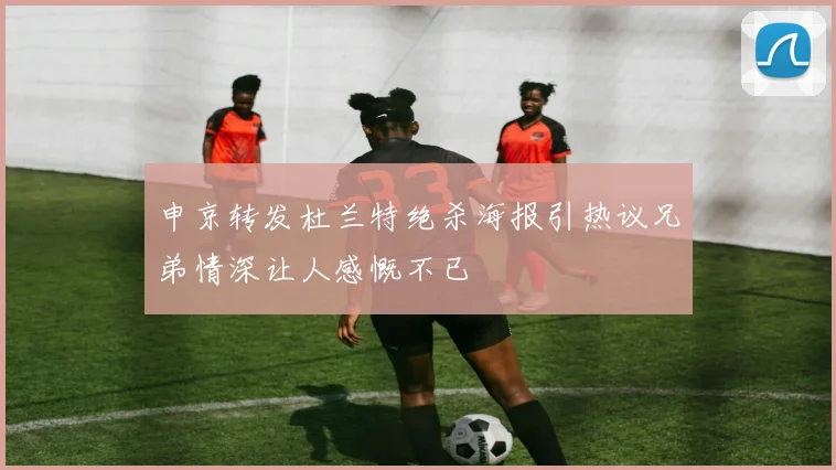 申京转发杜兰特绝杀海报引热议兄弟情深让人感慨不已