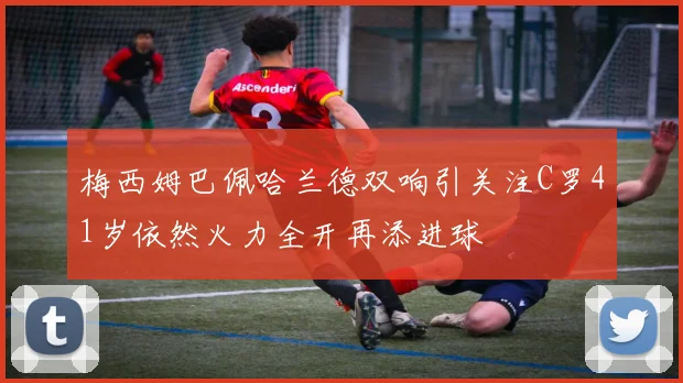 梅西姆巴佩哈兰德双响引关注C罗41岁依然火力全开再添进球
