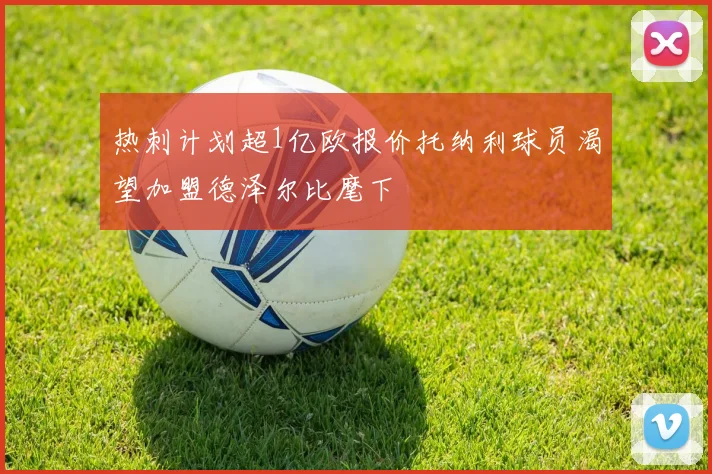热刺计划超1亿欧报价托纳利球员渴望加盟德泽尔比麾下