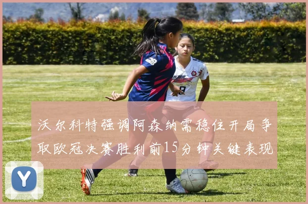 沃尔科特强调阿森纳需稳住开局争取欧冠决赛胜利前15分钟关键表现