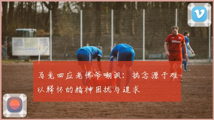 马竞回应老佛爷嘲讽：执念源于难以释怀的精神困扰与追求