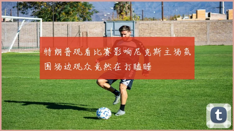 特朗普观看比赛影响尼克斯主场氛围场边观众竟然在打瞌睡