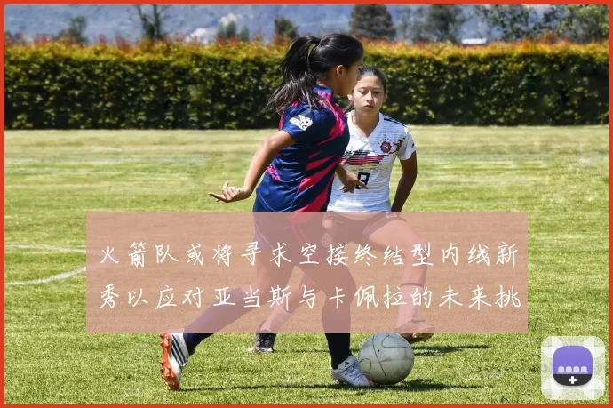 火箭队或将寻求空接终结型内线新秀以应对亚当斯与卡佩拉的未来挑战