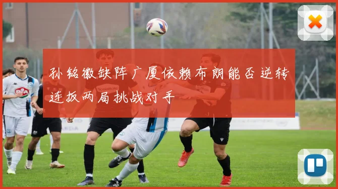 孙铭徽缺阵广厦依赖布朗能否逆转连扳两局挑战对手