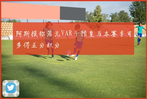 阿斯报称若无VAR干预皇马本赛季可多得五分积分