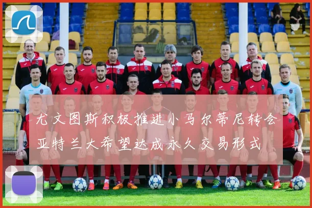 尤文图斯积极推进小马尔蒂尼转会亚特兰大希望达成永久交易形式