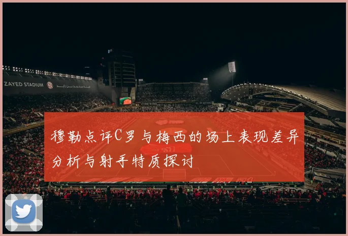 穆勒点评C罗与梅西的场上表现差异分析与射手特质探讨