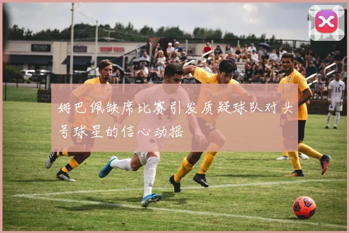 姆巴佩缺席比赛引发质疑球队对头号球星的信心动摇
