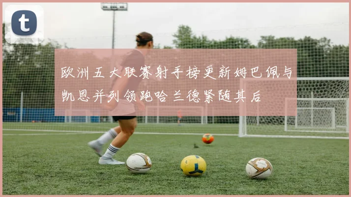 欧洲五大联赛射手榜更新姆巴佩与凯恩并列领跑哈兰德紧随其后