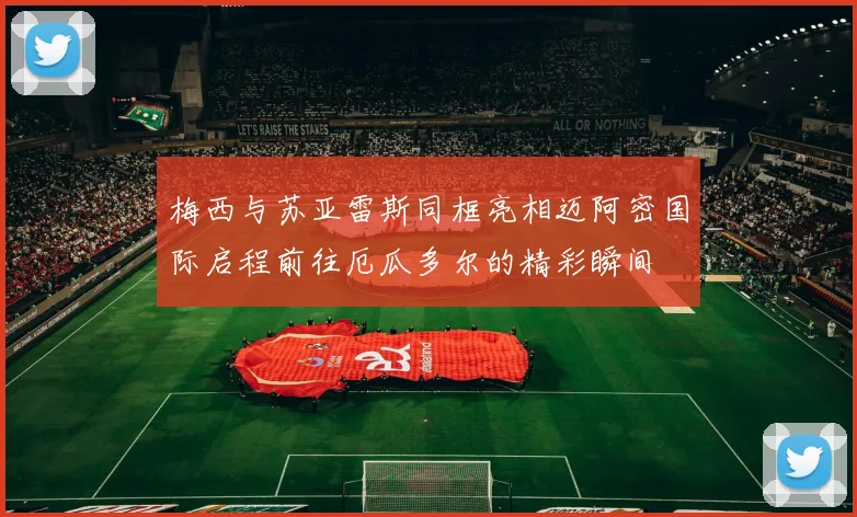 梅西与苏亚雷斯同框亮相迈阿密国际启程前往厄瓜多尔的精彩瞬间
