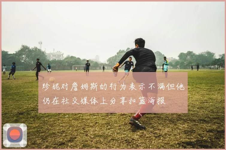 珍妮对詹姆斯的行为表示不满但他仍在社交媒体上分享扣篮海报