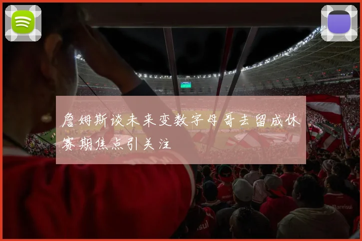 詹姆斯谈未来变数字母哥去留成休赛期焦点引关注