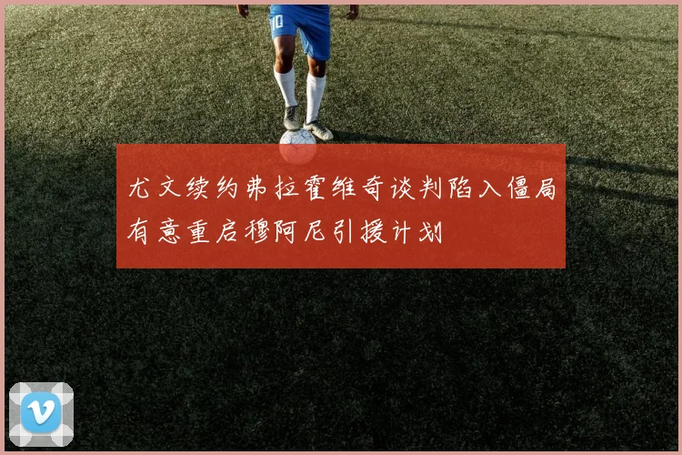 尤文续约弗拉霍维奇谈判陷入僵局有意重启穆阿尼引援计划