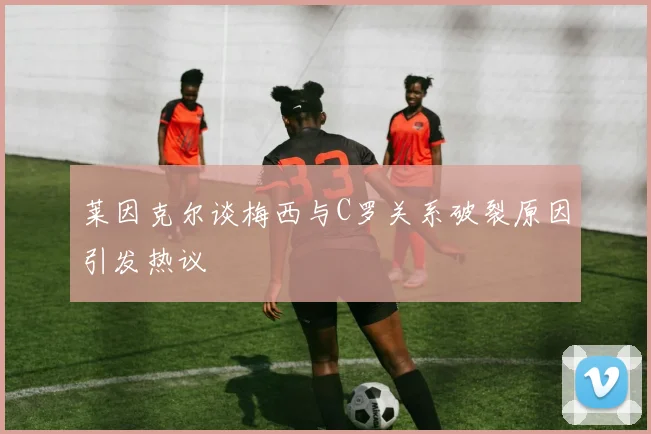 莱因克尔谈梅西与C罗关系破裂原因引发热议
