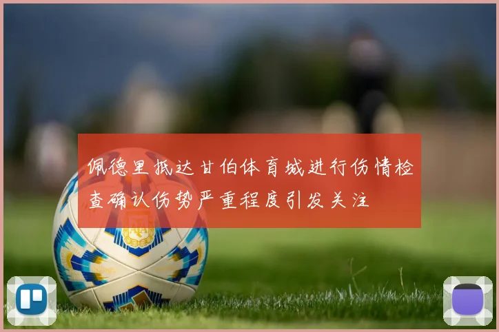 佩德里抵达甘伯体育城进行伤情检查确认伤势严重程度引发关注