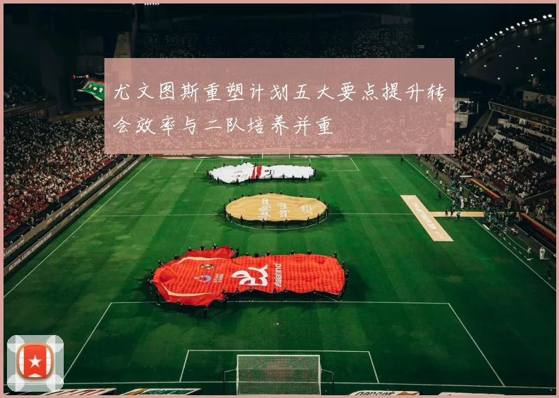 尤文图斯重塑计划五大要点提升转会效率与二队培养并重