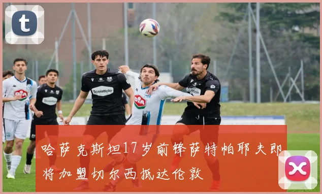 哈萨克斯坦17岁前锋萨特帕耶夫即将加盟切尔西抵达伦敦