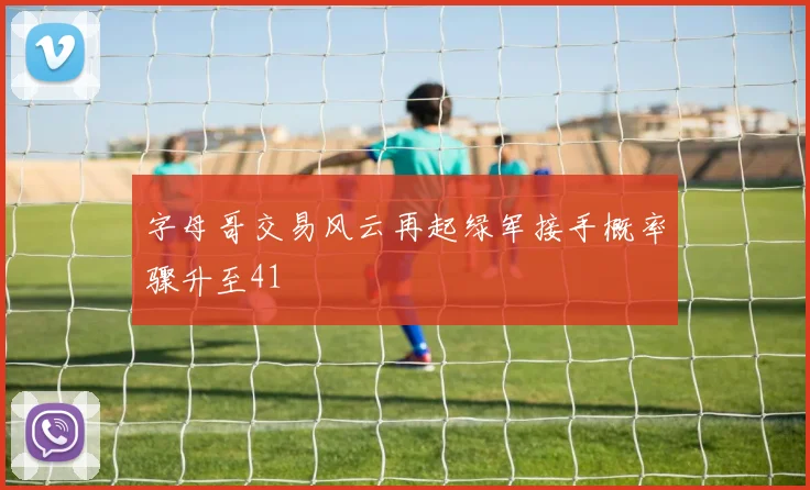 字母哥交易风云再起绿军接手概率骤升至41