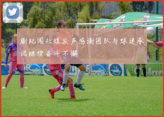 蒯纪闻社媒发声感谢团队与球迷承诺继续奋斗不懈