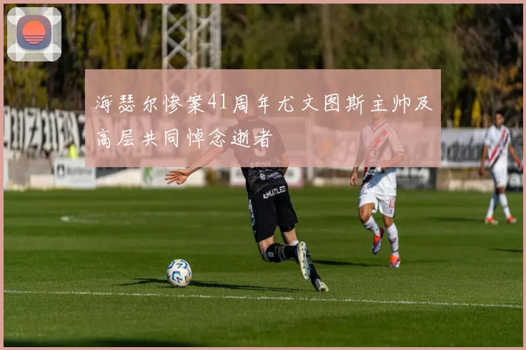 海瑟尔惨案41周年尤文图斯主帅及高层共同悼念逝者