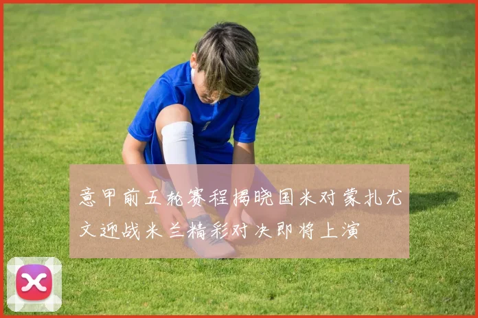 意甲前五轮赛程揭晓国米对蒙扎尤文迎战米兰精彩对决即将上演