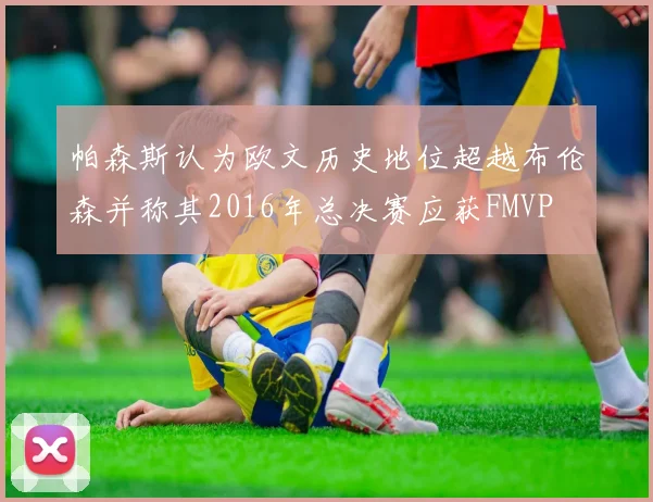 帕森斯认为欧文历史地位超越布伦森并称其2016年总决赛应获FMVP