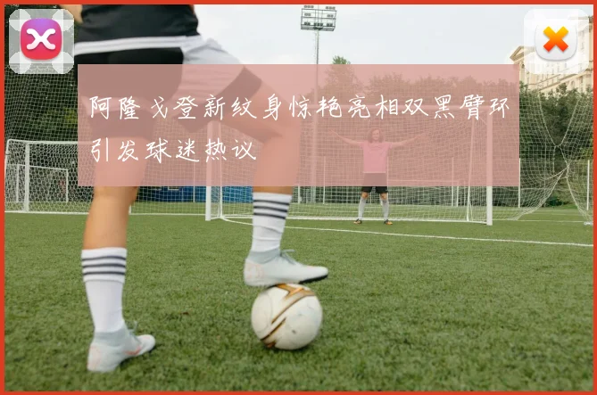 阿隆戈登新纹身惊艳亮相双黑臂环引发球迷热议