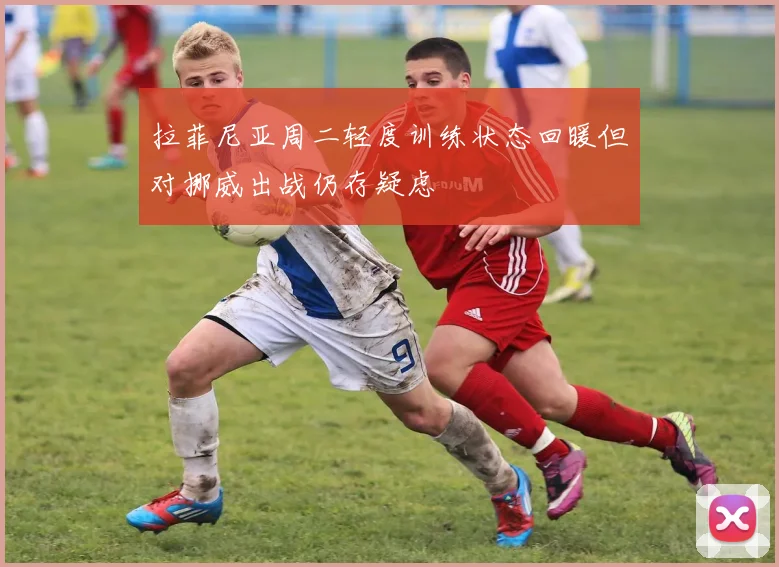 拉菲尼亚周二轻度训练状态回暖但对挪威出战仍存疑虑