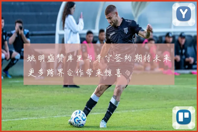 姚明盛赞库里与李宁签约期待未来更多跨界合作带来惊喜